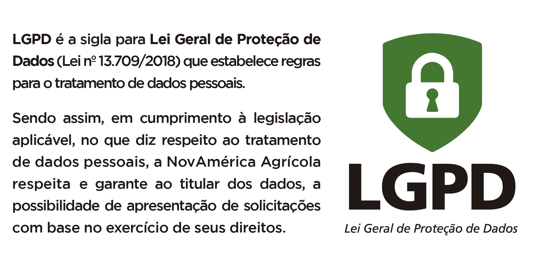 Lei Geral de Proteção de Dados, LGPD é a sigla para Lei Geral de Proteção de Dados (Lei nº 13.709/2018) que estabelece regras para o tratamento de dados pessoais. Sendo assim, em cumprimento à legislação aplicável, no que diz respeito ao tratamento de dados pessoais, a NovAmérica respeita e garante ao titular dos dados, a possibilidade de apresentação de solicitações baseadas no exercício de seus direitos.